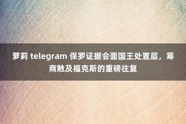 萝莉 telegram 保罗证据会面国王处置层，筹商触及福克斯的重磅往复