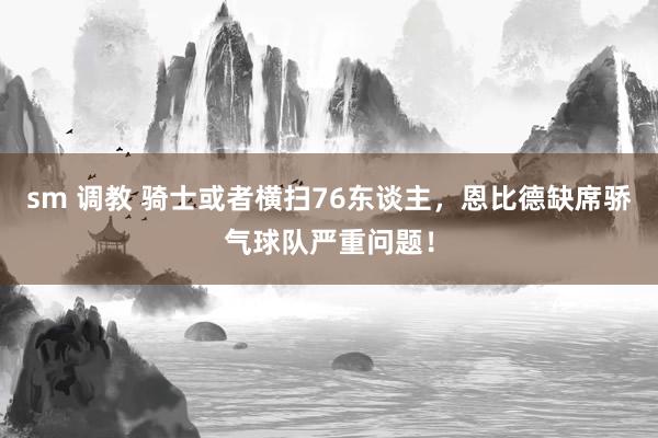 sm 调教 骑士或者横扫76东谈主，恩比德缺席骄气球队严重问题！