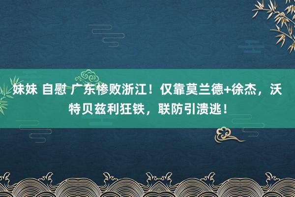 妹妹 自慰 广东惨败浙江！仅靠莫兰德+徐杰，沃特贝兹利狂铁，联防引溃逃！