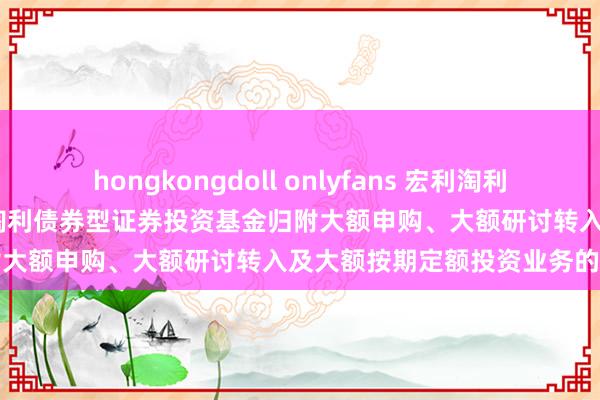 hongkongdoll onlyfans 宏利淘利债券A,宏利淘利债券B: 宏利淘利债券型证券投资基金归附大额申购、大额研讨转入及大额按期定额投资业务的公告