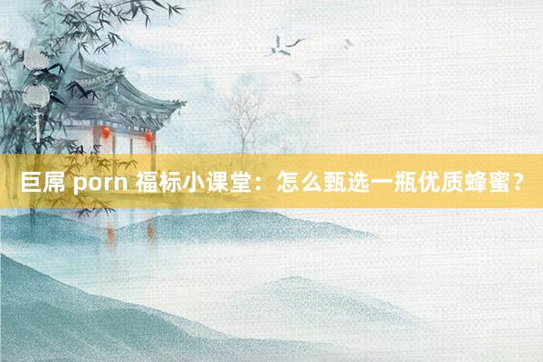 巨屌 porn 福标小课堂：怎么甄选一瓶优质蜂蜜？