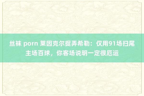 丝袜 porn 莱因克尔捉弄希勒：仅用91场扫尾主场百球，你客场说明一定很厄运