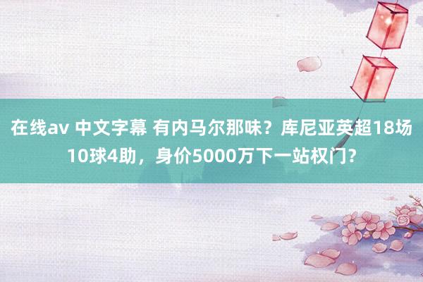 在线av 中文字幕 有内马尔那味？库尼亚英超18场10球4助，身价5000万下一站权门？