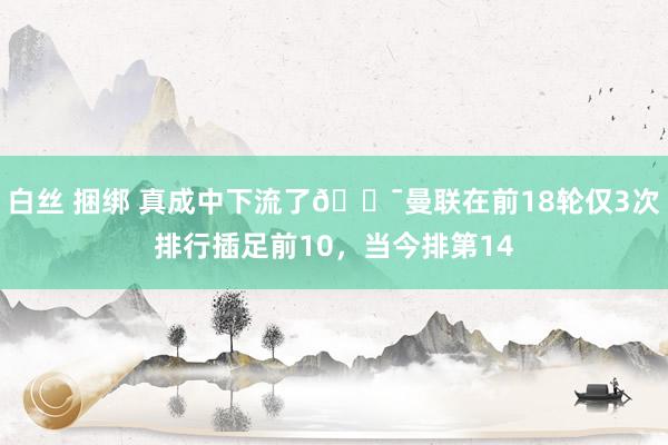 白丝 捆绑 真成中下流了😯曼联在前18轮仅3次排行插足前10，当今排第14