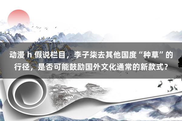 动漫 h 假说栏目，李子柒去其他国度“种草”的行径，是否可能鼓励国外文化通常的新款式？