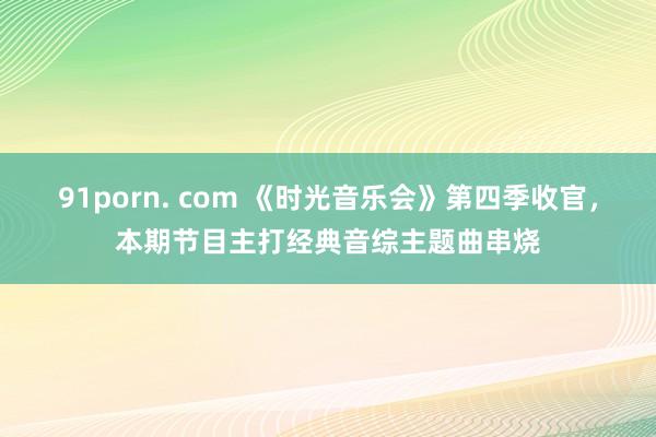 91porn. com 《时光音乐会》第四季收官，本期节目主打经典音综主题曲串烧