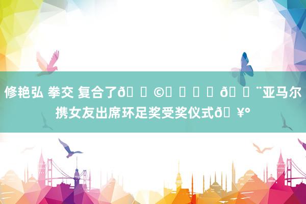 修艳弘 拳交 复合了👩‍❤️‍👨亚马尔携女友出席环足奖受奖仪式🥰