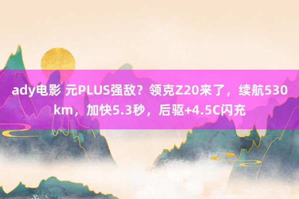 ady电影 元PLUS强敌？领克Z20来了，续航530km，加快5.3秒，后驱+4.5C闪充