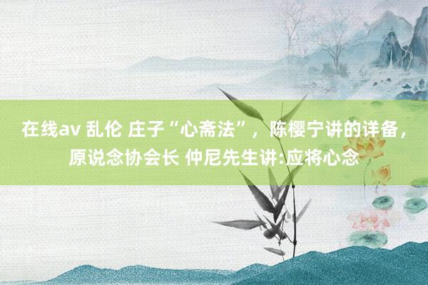在线av 乱伦 庄子“心斋法”,陈樱宁讲的详备,原说念协会长 仲尼先生讲:应将心念