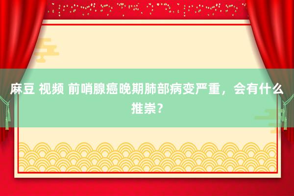麻豆 视频 前哨腺癌晚期肺部病变严重，会有什么推崇？