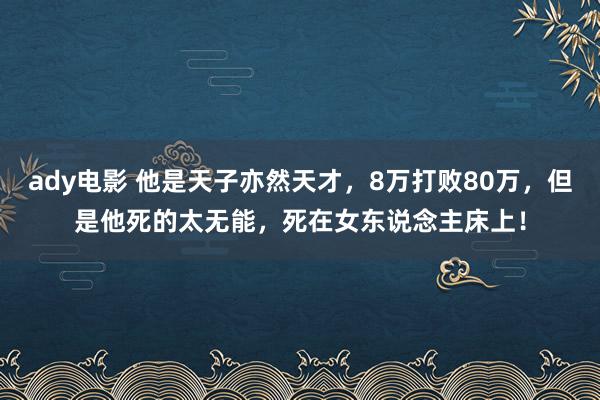 ady电影 他是天子亦然天才，8万打败80万，但是他死的太无能，死在女东说念主床上！