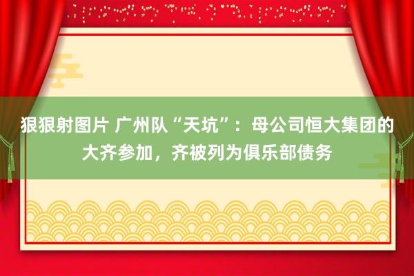 狠狠射图片 广州队“天坑”：母公司恒大集团的大齐参加，齐被列为俱乐部债务