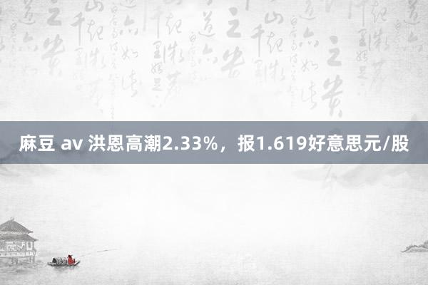 麻豆 av 洪恩高潮2.33%，报1.619好意思元/股