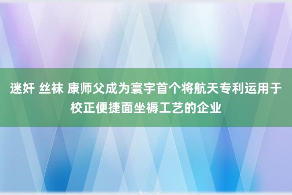 迷奸 丝袜 康师父成为寰宇首个将航天专利运用于校正便捷面坐褥工艺的企业
