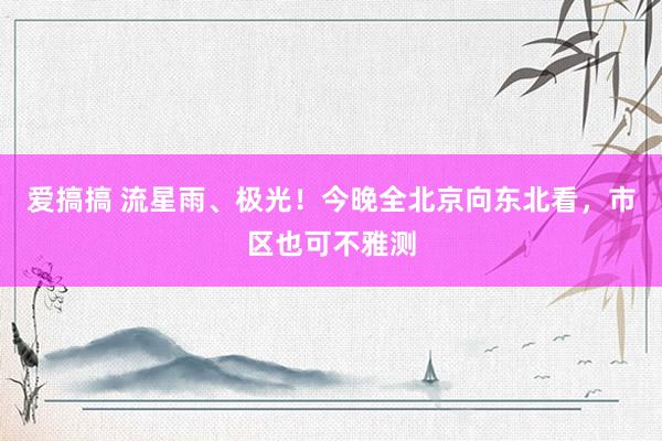 爱搞搞 流星雨、极光！今晚全北京向东北看，市区也可不雅测