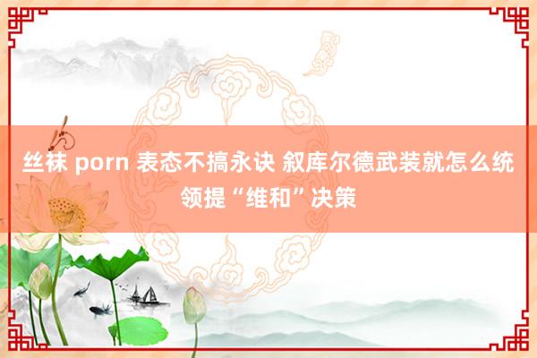 丝袜 porn 表态不搞永诀 叙库尔德武装就怎么统领提“维和”决策