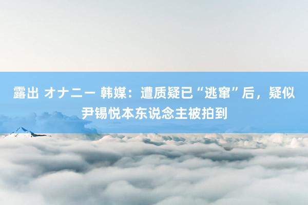 露出 オナニー 韩媒：遭质疑已“逃窜”后，疑似尹锡悦本东说念主被拍到