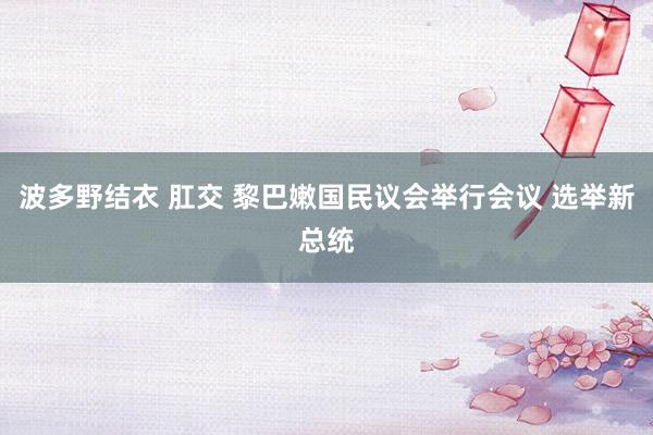 波多野结衣 肛交 黎巴嫩国民议会举行会议 选举新总统