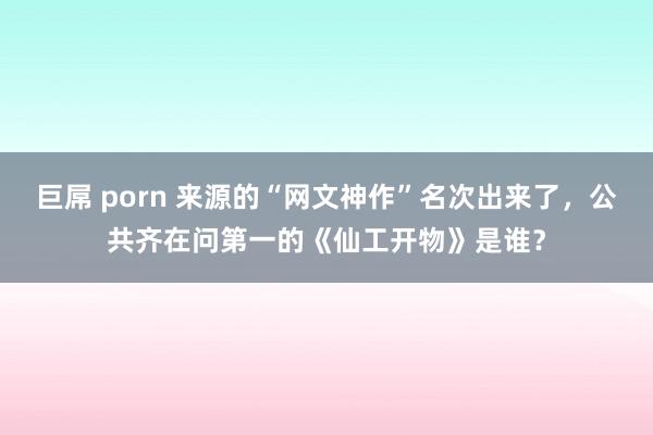巨屌 porn 来源的“网文神作”名次出来了，公共齐在问第一的《仙工开物》是谁？