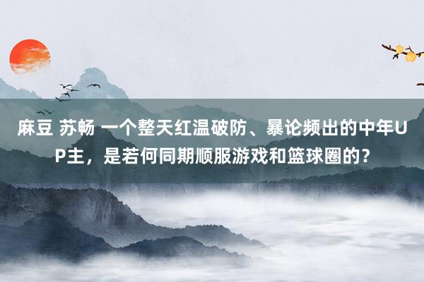 麻豆 苏畅 一个整天红温破防、暴论频出的中年UP主，是若何同期顺服游戏和篮球圈的？