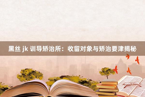 黑丝 jk 训导矫治所：收留对象与矫治要津揭秘