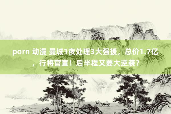 porn 动漫 曼城1夜处理3大强援，总价1.7亿，行将官宣！后半程又要大逆袭？