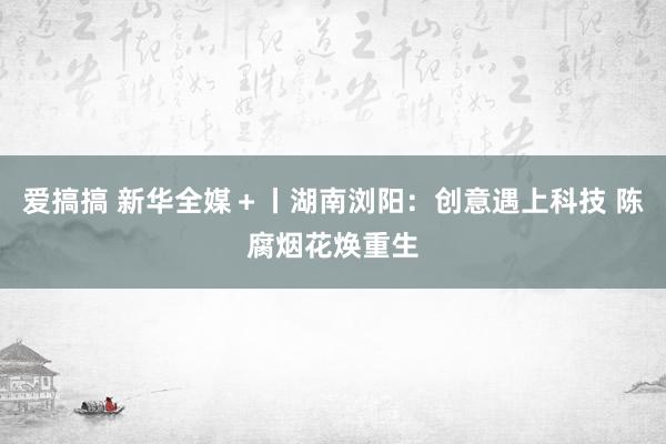 爱搞搞 新华全媒＋丨湖南浏阳：创意遇上科技 陈腐烟花焕重生