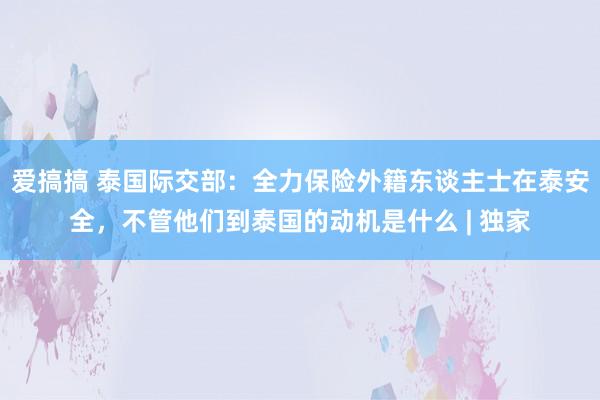 爱搞搞 泰国际交部：全力保险外籍东谈主士在泰安全，不管他们到泰国的动机是什么 | 独家