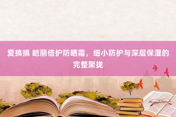 爱搞搞 皑丽倍护防晒霜，细小防护与深层保湿的完整聚拢