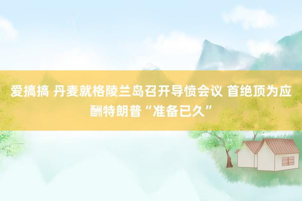 爱搞搞 丹麦就格陵兰岛召开导愤会议 首绝顶为应酬特朗普“准备已久”