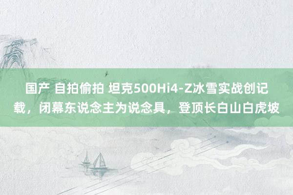 国产 自拍偷拍 坦克500Hi4-Z冰雪实战创记载，闭幕东说念主为说念具，登顶长白山白虎坡