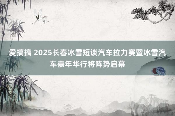 爱搞搞 2025长春冰雪短谈汽车拉力赛暨冰雪汽车嘉年华行将阵势启幕