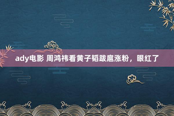 ady电影 周鸿祎看黄子韬跋扈涨粉，眼红了