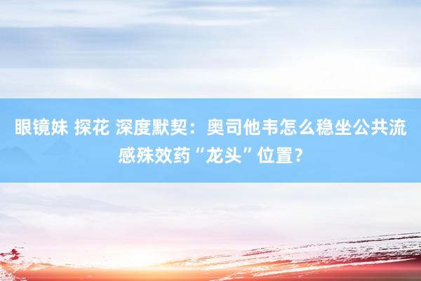 眼镜妹 探花 深度默契：奥司他韦怎么稳坐公共流感殊效药“龙头”位置？