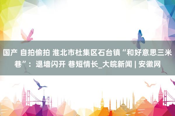 国产 自拍偷拍 淮北市杜集区石台镇“和好意思三米巷”：退墙闪开 巷短情长_大皖新闻 | 安徽网