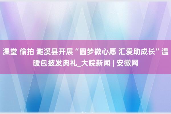 澡堂 偷拍 濉溪县开展“圆梦微心愿 汇爱助成长”温暖包披发典礼_大皖新闻 | 安徽网