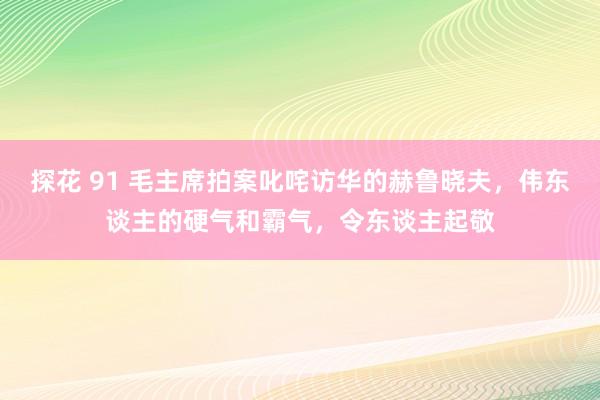 探花 91 毛主席拍案叱咤访华的赫鲁晓夫，伟东谈主的硬气和霸气，令东谈主起敬
