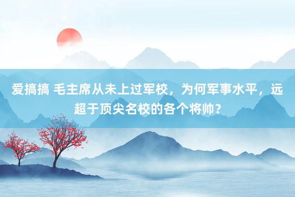 爱搞搞 毛主席从未上过军校，为何军事水平，远超于顶尖名校的各个将帅？