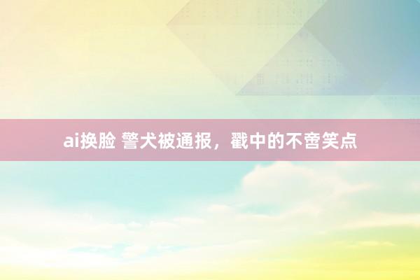 ai换脸 警犬被通报，戳中的不啻笑点