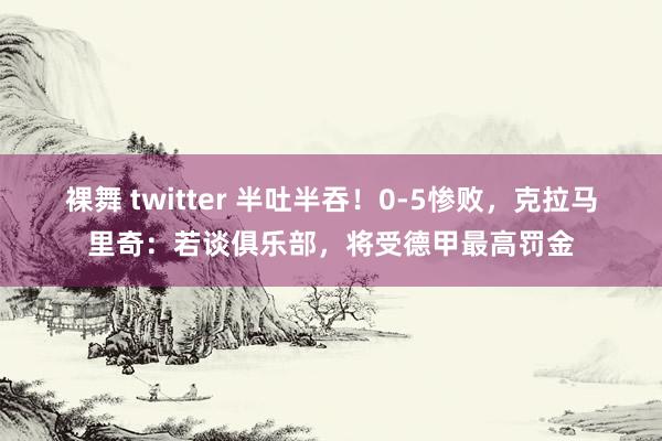 裸舞 twitter 半吐半吞！0-5惨败，克拉马里奇：若谈俱乐部，将受德甲最高罚金