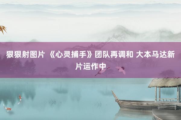 狠狠射图片 《心灵捕手》团队再调和 大本马达新片运作中