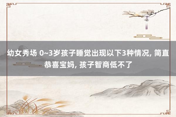 幼女秀场 0~3岁孩子睡觉出现以下3种情况， 简直恭喜宝妈， 孩子智商低不了