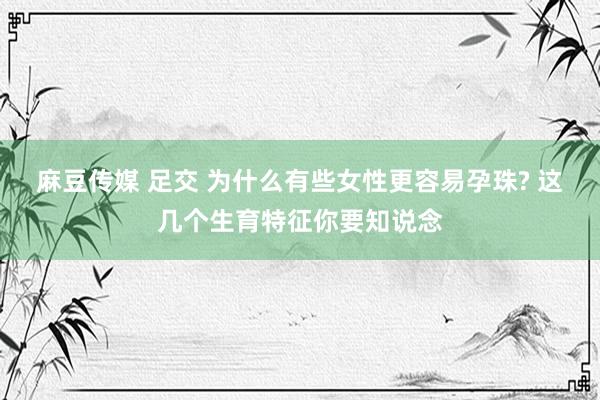 麻豆传媒 足交 为什么有些女性更容易孕珠? 这几个生育特征你要知说念