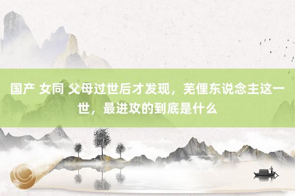 国产 女同 父母过世后才发现，芜俚东说念主这一世，最进攻的到底是什么