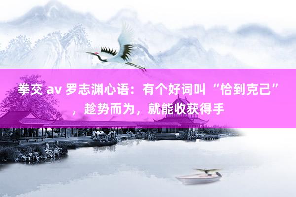 拳交 av 罗志渊心语：有个好词叫 “恰到克己”，趁势而为，就能收获得手