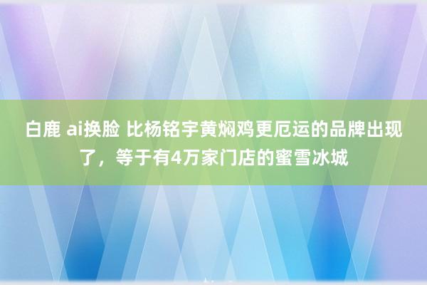 白鹿 ai换脸 比杨铭宇黄焖鸡更厄运的品牌出现了，等于有4万家门店的蜜雪冰城