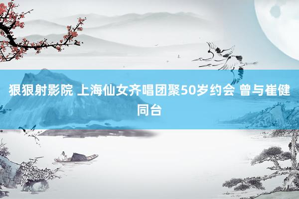 狠狠射影院 上海仙女齐唱团聚50岁约会 曾与崔健同台