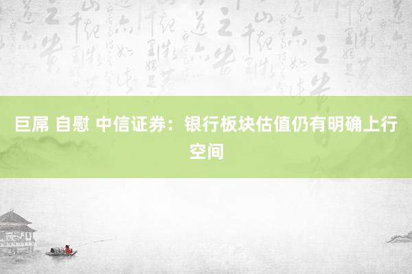 巨屌 自慰 中信证券：银行板块估值仍有明确上行空间
