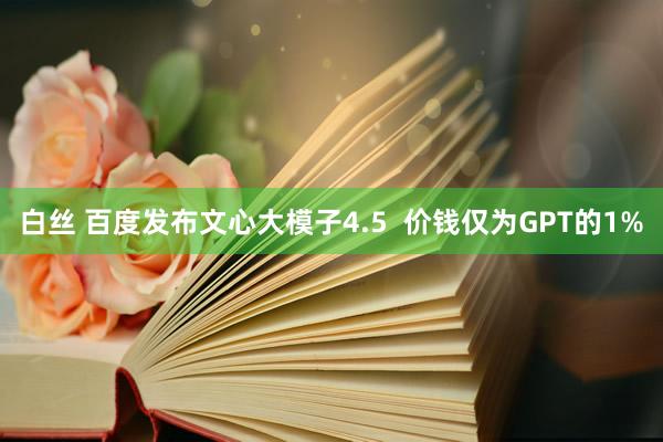 白丝 百度发布文心大模子4.5  价钱仅为GPT的1%