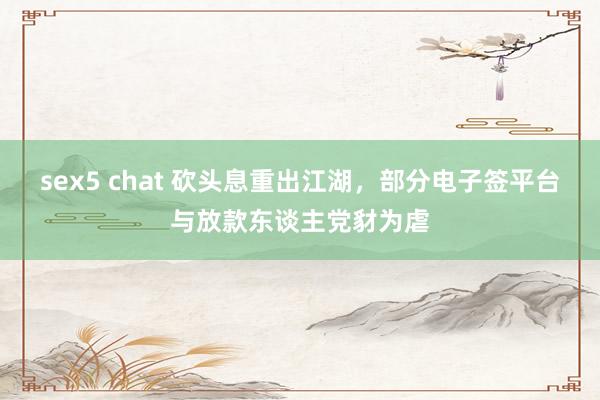 sex5 chat 砍头息重出江湖，部分电子签平台与放款东谈主党豺为虐